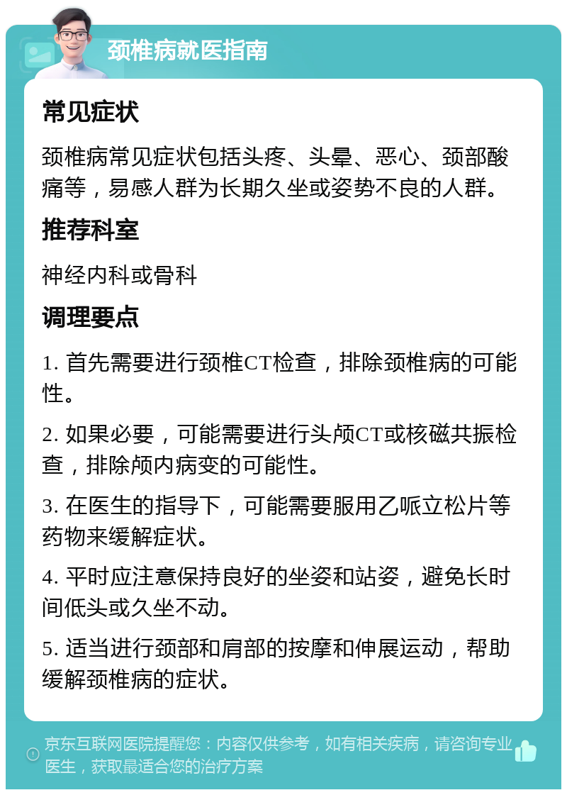 颈椎病就医指南 常见症状 颈椎病常见症状包括头疼、头晕、恶心、颈部酸痛等，易感人群为长期久坐或姿势不良的人群。 推荐科室 神经内科或骨科 调理要点 1. 首先需要进行颈椎CT检查，排除颈椎病的可能性。 2. 如果必要，可能需要进行头颅CT或核磁共振检查，排除颅内病变的可能性。 3. 在医生的指导下，可能需要服用乙哌立松片等药物来缓解症状。 4. 平时应注意保持良好的坐姿和站姿，避免长时间低头或久坐不动。 5. 适当进行颈部和肩部的按摩和伸展运动，帮助缓解颈椎病的症状。