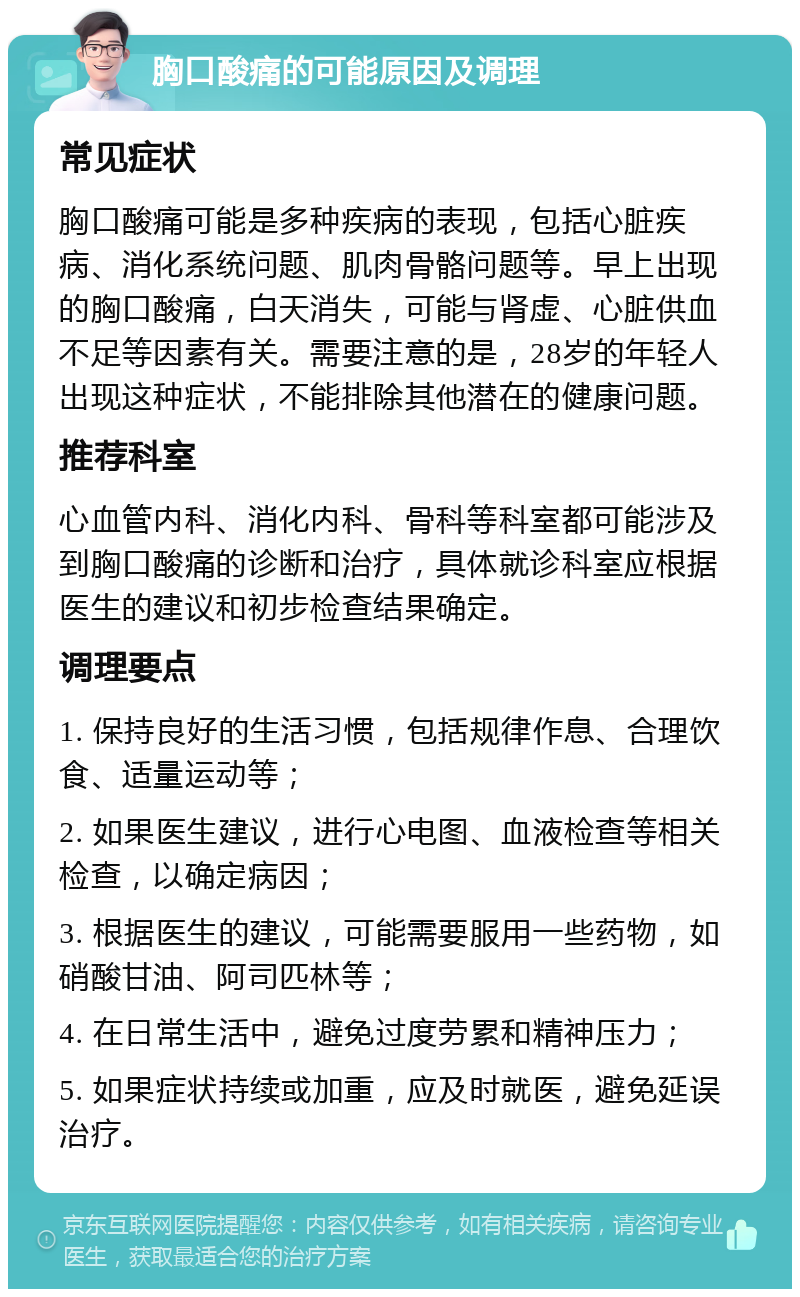 胸口酸痛的可能原因及调理 常见症状 胸口酸痛可能是多种疾病的表现，包括心脏疾病、消化系统问题、肌肉骨骼问题等。早上出现的胸口酸痛，白天消失，可能与肾虚、心脏供血不足等因素有关。需要注意的是，28岁的年轻人出现这种症状，不能排除其他潜在的健康问题。 推荐科室 心血管内科、消化内科、骨科等科室都可能涉及到胸口酸痛的诊断和治疗，具体就诊科室应根据医生的建议和初步检查结果确定。 调理要点 1. 保持良好的生活习惯，包括规律作息、合理饮食、适量运动等； 2. 如果医生建议，进行心电图、血液检查等相关检查，以确定病因； 3. 根据医生的建议，可能需要服用一些药物，如硝酸甘油、阿司匹林等； 4. 在日常生活中，避免过度劳累和精神压力； 5. 如果症状持续或加重，应及时就医，避免延误治疗。