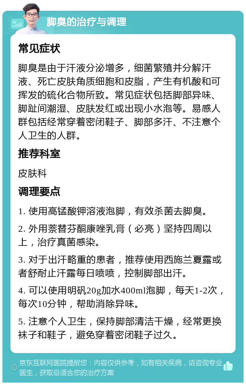 脚臭的治疗与调理 常见症状 脚臭是由于汗液分泌增多，细菌繁殖并分解汗液、死亡皮肤角质细胞和皮脂，产生有机酸和可挥发的硫化合物所致。常见症状包括脚部异味、脚趾间潮湿、皮肤发红或出现小水泡等。易感人群包括经常穿着密闭鞋子、脚部多汗、不注意个人卫生的人群。 推荐科室 皮肤科 调理要点 1. 使用高锰酸钾溶液泡脚，有效杀菌去脚臭。 2. 外用萘替芬酮康唑乳膏（必亮）坚持四周以上，治疗真菌感染。 3. 对于出汗略重的患者，推荐使用西施兰夏露或者舒耐止汗露每日喷喷，控制脚部出汗。 4. 可以使用明矾20g加水400ml泡脚，每天1-2次，每次10分钟，帮助消除异味。 5. 注意个人卫生，保持脚部清洁干燥，经常更换袜子和鞋子，避免穿着密闭鞋子过久。