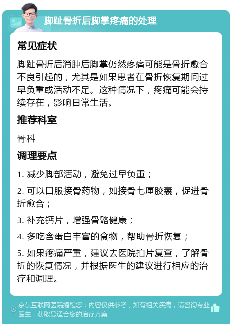 脚趾骨折后脚掌疼痛的处理 常见症状 脚趾骨折后消肿后脚掌仍然疼痛可能是骨折愈合不良引起的，尤其是如果患者在骨折恢复期间过早负重或活动不足。这种情况下，疼痛可能会持续存在，影响日常生活。 推荐科室 骨科 调理要点 1. 减少脚部活动，避免过早负重； 2. 可以口服接骨药物，如接骨七厘胶囊，促进骨折愈合； 3. 补充钙片，增强骨骼健康； 4. 多吃含蛋白丰富的食物，帮助骨折恢复； 5. 如果疼痛严重，建议去医院拍片复查，了解骨折的恢复情况，并根据医生的建议进行相应的治疗和调理。