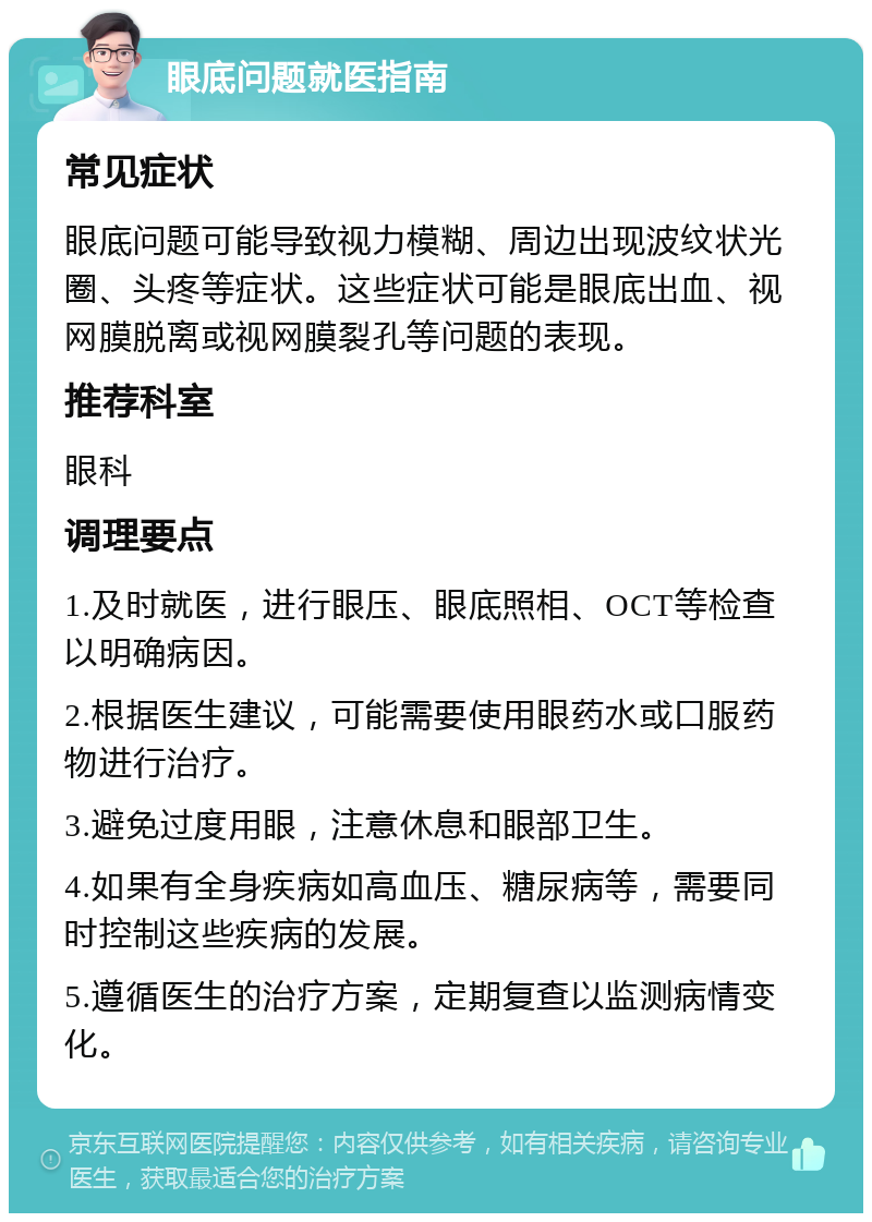 眼底问题就医指南 常见症状 眼底问题可能导致视力模糊、周边出现波纹状光圈、头疼等症状。这些症状可能是眼底出血、视网膜脱离或视网膜裂孔等问题的表现。 推荐科室 眼科 调理要点 1.及时就医，进行眼压、眼底照相、OCT等检查以明确病因。 2.根据医生建议，可能需要使用眼药水或口服药物进行治疗。 3.避免过度用眼，注意休息和眼部卫生。 4.如果有全身疾病如高血压、糖尿病等，需要同时控制这些疾病的发展。 5.遵循医生的治疗方案，定期复查以监测病情变化。