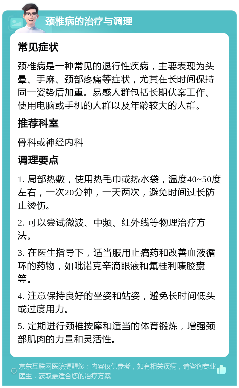 颈椎病的治疗与调理 常见症状 颈椎病是一种常见的退行性疾病，主要表现为头晕、手麻、颈部疼痛等症状，尤其在长时间保持同一姿势后加重。易感人群包括长期伏案工作、使用电脑或手机的人群以及年龄较大的人群。 推荐科室 骨科或神经内科 调理要点 1. 局部热敷，使用热毛巾或热水袋，温度40~50度左右，一次20分钟，一天两次，避免时间过长防止烫伤。 2. 可以尝试微波、中频、红外线等物理治疗方法。 3. 在医生指导下，适当服用止痛药和改善血液循环的药物，如吡诺克辛滴眼液和氟桂利嗪胶囊等。 4. 注意保持良好的坐姿和站姿，避免长时间低头或过度用力。 5. 定期进行颈椎按摩和适当的体育锻炼，增强颈部肌肉的力量和灵活性。