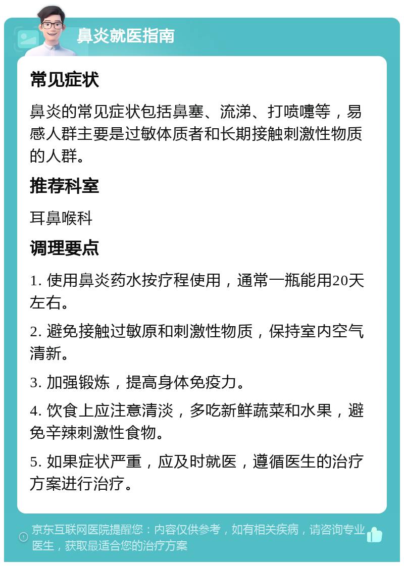 鼻炎就医指南 常见症状 鼻炎的常见症状包括鼻塞、流涕、打喷嚏等，易感人群主要是过敏体质者和长期接触刺激性物质的人群。 推荐科室 耳鼻喉科 调理要点 1. 使用鼻炎药水按疗程使用，通常一瓶能用20天左右。 2. 避免接触过敏原和刺激性物质，保持室内空气清新。 3. 加强锻炼，提高身体免疫力。 4. 饮食上应注意清淡，多吃新鲜蔬菜和水果，避免辛辣刺激性食物。 5. 如果症状严重，应及时就医，遵循医生的治疗方案进行治疗。