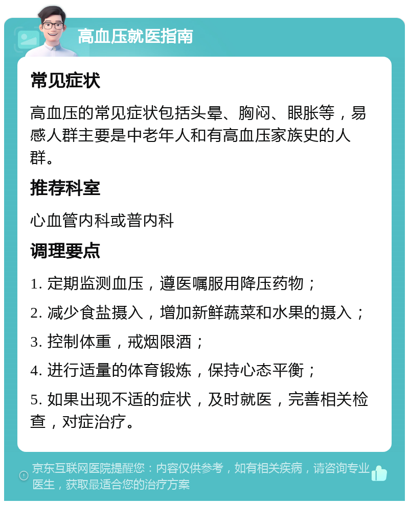 高血压就医指南 常见症状 高血压的常见症状包括头晕、胸闷、眼胀等，易感人群主要是中老年人和有高血压家族史的人群。 推荐科室 心血管内科或普内科 调理要点 1. 定期监测血压，遵医嘱服用降压药物； 2. 减少食盐摄入，增加新鲜蔬菜和水果的摄入； 3. 控制体重，戒烟限酒； 4. 进行适量的体育锻炼，保持心态平衡； 5. 如果出现不适的症状，及时就医，完善相关检查，对症治疗。