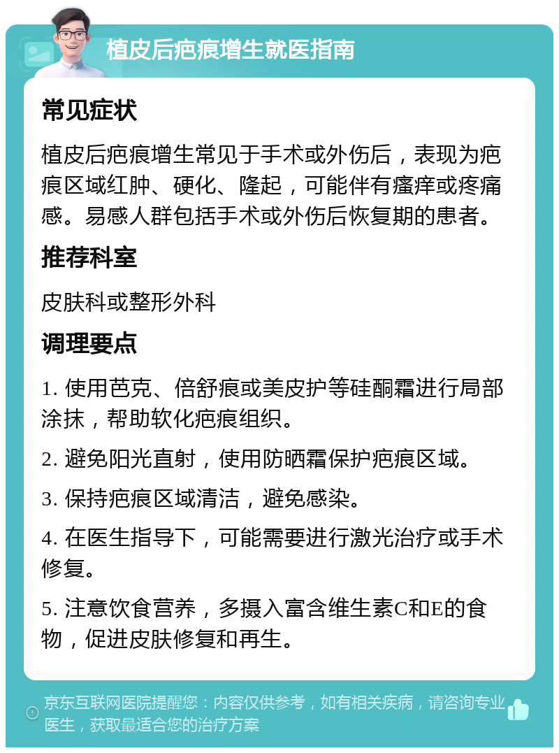 植皮后疤痕增生就医指南 常见症状 植皮后疤痕增生常见于手术或外伤后，表现为疤痕区域红肿、硬化、隆起，可能伴有瘙痒或疼痛感。易感人群包括手术或外伤后恢复期的患者。 推荐科室 皮肤科或整形外科 调理要点 1. 使用芭克、倍舒痕或美皮护等硅酮霜进行局部涂抹，帮助软化疤痕组织。 2. 避免阳光直射，使用防晒霜保护疤痕区域。 3. 保持疤痕区域清洁，避免感染。 4. 在医生指导下，可能需要进行激光治疗或手术修复。 5. 注意饮食营养，多摄入富含维生素C和E的食物，促进皮肤修复和再生。