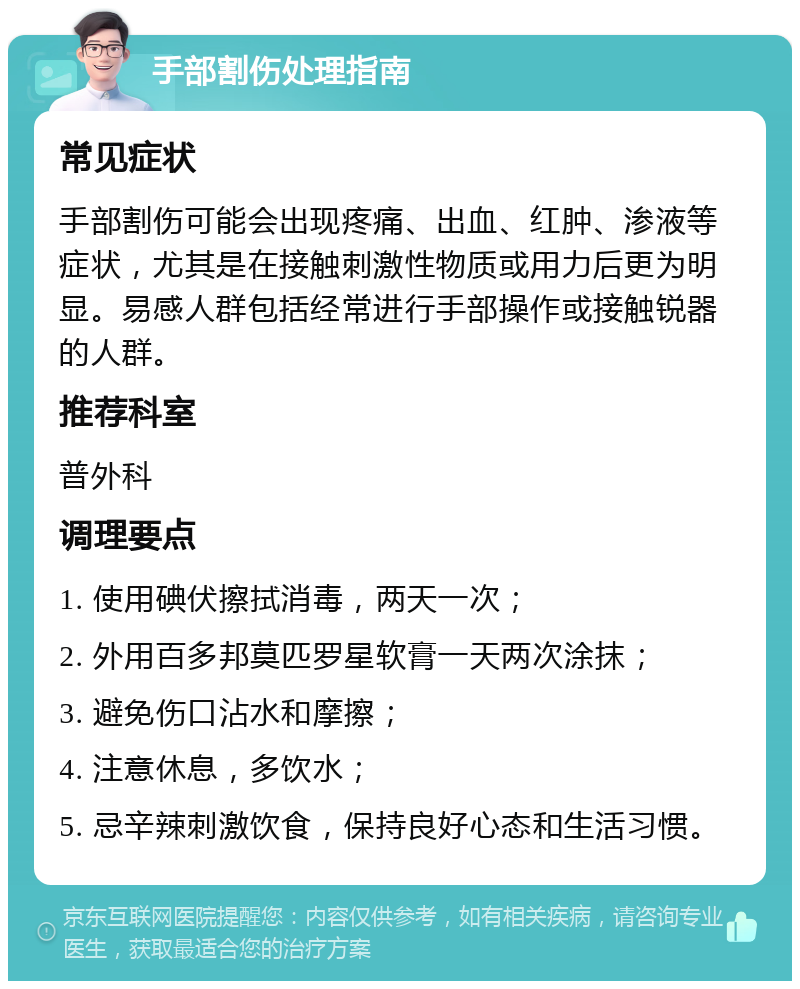 手部割伤处理指南 常见症状 手部割伤可能会出现疼痛、出血、红肿、渗液等症状，尤其是在接触刺激性物质或用力后更为明显。易感人群包括经常进行手部操作或接触锐器的人群。 推荐科室 普外科 调理要点 1. 使用碘伏擦拭消毒，两天一次； 2. 外用百多邦莫匹罗星软膏一天两次涂抹； 3. 避免伤口沾水和摩擦； 4. 注意休息，多饮水； 5. 忌辛辣刺激饮食，保持良好心态和生活习惯。