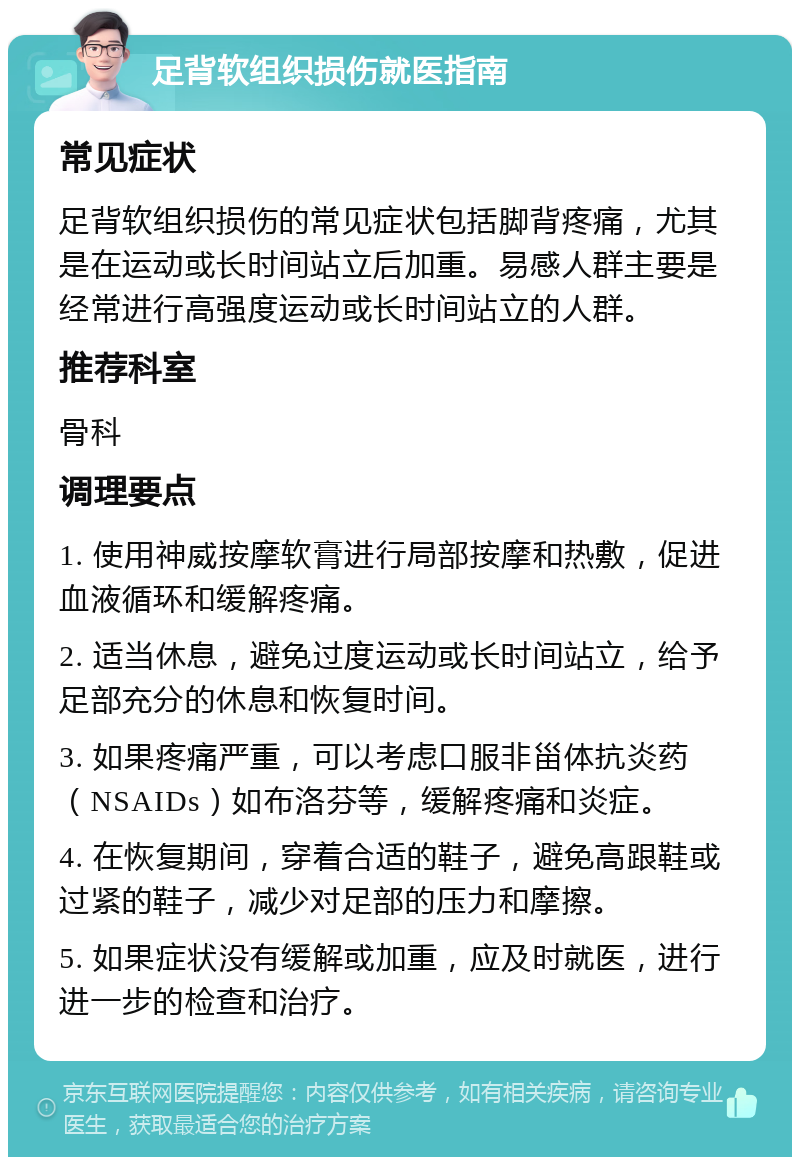 足背软组织损伤就医指南 常见症状 足背软组织损伤的常见症状包括脚背疼痛，尤其是在运动或长时间站立后加重。易感人群主要是经常进行高强度运动或长时间站立的人群。 推荐科室 骨科 调理要点 1. 使用神威按摩软膏进行局部按摩和热敷，促进血液循环和缓解疼痛。 2. 适当休息，避免过度运动或长时间站立，给予足部充分的休息和恢复时间。 3. 如果疼痛严重，可以考虑口服非甾体抗炎药（NSAIDs）如布洛芬等，缓解疼痛和炎症。 4. 在恢复期间，穿着合适的鞋子，避免高跟鞋或过紧的鞋子，减少对足部的压力和摩擦。 5. 如果症状没有缓解或加重，应及时就医，进行进一步的检查和治疗。