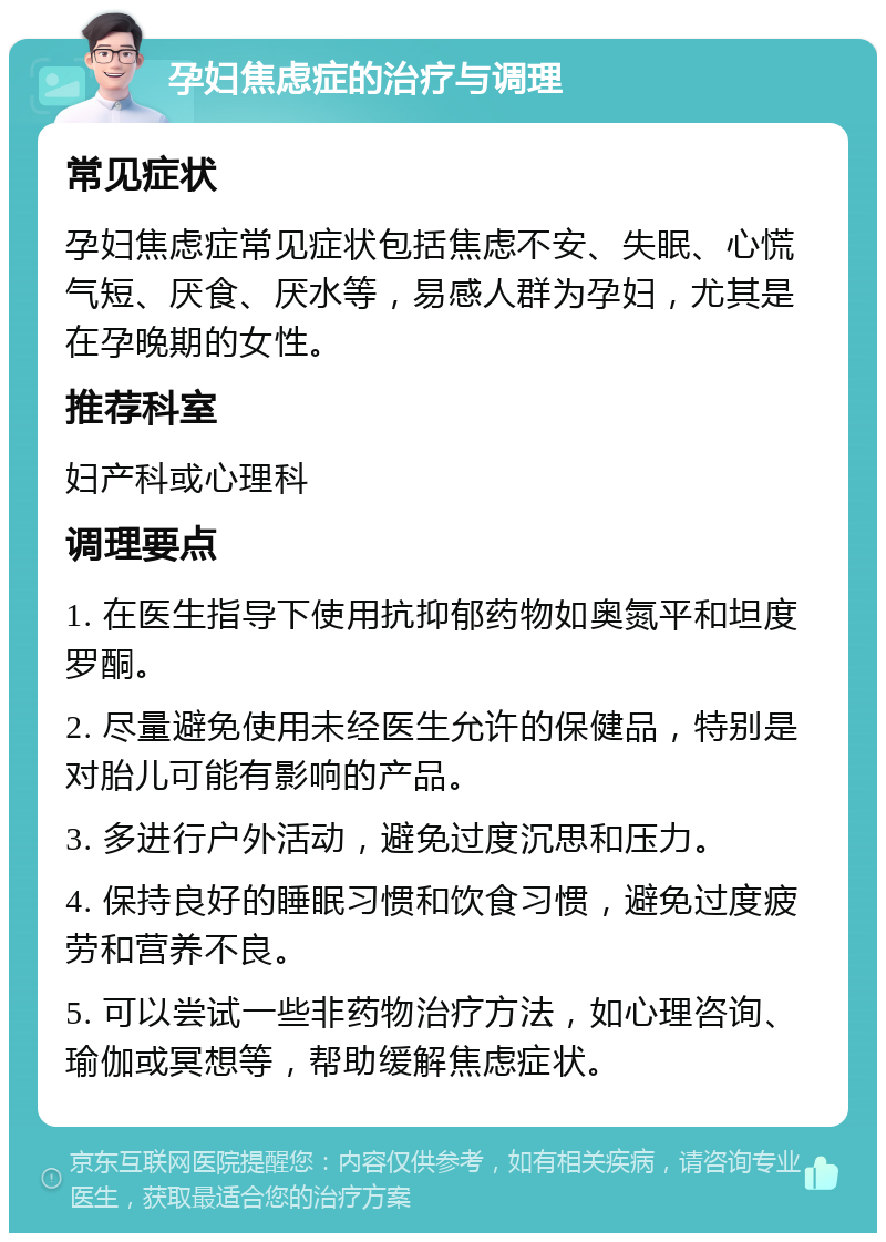 孕妇焦虑症的治疗与调理 常见症状 孕妇焦虑症常见症状包括焦虑不安、失眠、心慌气短、厌食、厌水等，易感人群为孕妇，尤其是在孕晚期的女性。 推荐科室 妇产科或心理科 调理要点 1. 在医生指导下使用抗抑郁药物如奥氮平和坦度罗酮。 2. 尽量避免使用未经医生允许的保健品，特别是对胎儿可能有影响的产品。 3. 多进行户外活动，避免过度沉思和压力。 4. 保持良好的睡眠习惯和饮食习惯，避免过度疲劳和营养不良。 5. 可以尝试一些非药物治疗方法，如心理咨询、瑜伽或冥想等，帮助缓解焦虑症状。