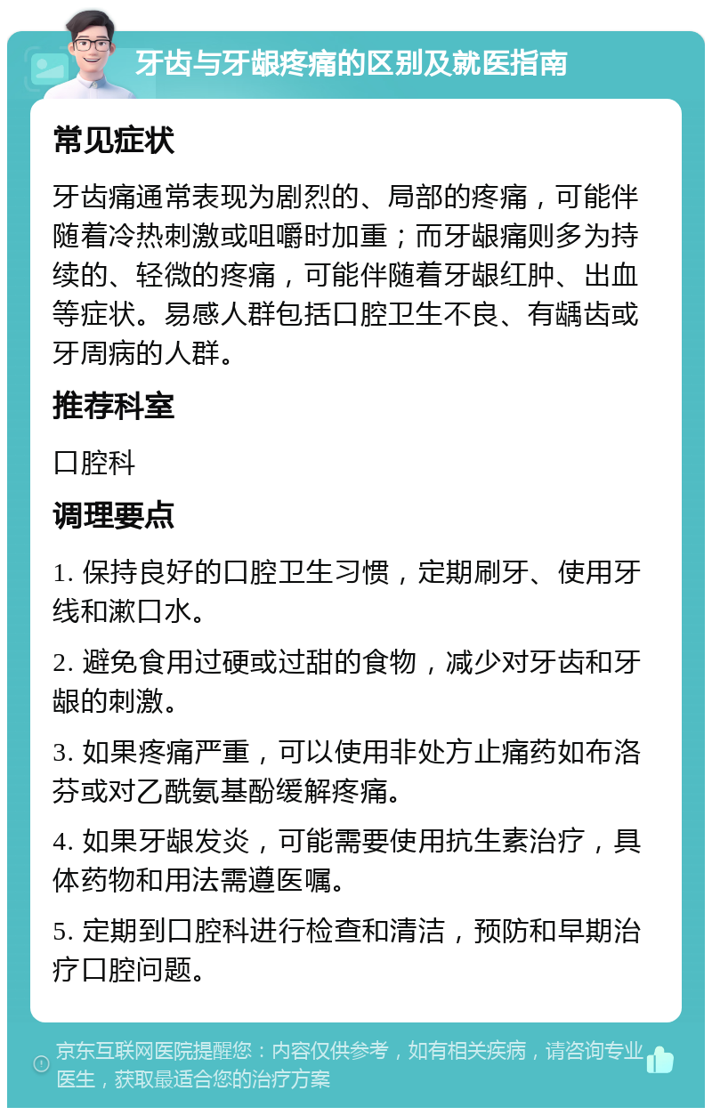 牙齿与牙龈疼痛的区别及就医指南 常见症状 牙齿痛通常表现为剧烈的、局部的疼痛，可能伴随着冷热刺激或咀嚼时加重；而牙龈痛则多为持续的、轻微的疼痛，可能伴随着牙龈红肿、出血等症状。易感人群包括口腔卫生不良、有龋齿或牙周病的人群。 推荐科室 口腔科 调理要点 1. 保持良好的口腔卫生习惯，定期刷牙、使用牙线和漱口水。 2. 避免食用过硬或过甜的食物，减少对牙齿和牙龈的刺激。 3. 如果疼痛严重，可以使用非处方止痛药如布洛芬或对乙酰氨基酚缓解疼痛。 4. 如果牙龈发炎，可能需要使用抗生素治疗，具体药物和用法需遵医嘱。 5. 定期到口腔科进行检查和清洁，预防和早期治疗口腔问题。