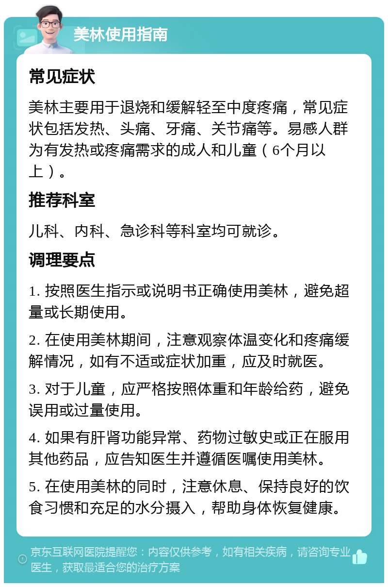 美林使用指南 常见症状 美林主要用于退烧和缓解轻至中度疼痛，常见症状包括发热、头痛、牙痛、关节痛等。易感人群为有发热或疼痛需求的成人和儿童（6个月以上）。 推荐科室 儿科、内科、急诊科等科室均可就诊。 调理要点 1. 按照医生指示或说明书正确使用美林，避免超量或长期使用。 2. 在使用美林期间，注意观察体温变化和疼痛缓解情况，如有不适或症状加重，应及时就医。 3. 对于儿童，应严格按照体重和年龄给药，避免误用或过量使用。 4. 如果有肝肾功能异常、药物过敏史或正在服用其他药品，应告知医生并遵循医嘱使用美林。 5. 在使用美林的同时，注意休息、保持良好的饮食习惯和充足的水分摄入，帮助身体恢复健康。