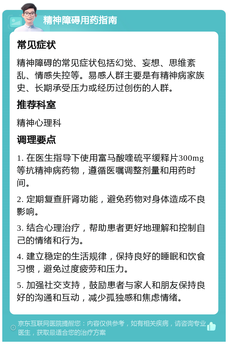 精神障碍用药指南 常见症状 精神障碍的常见症状包括幻觉、妄想、思维紊乱、情感失控等。易感人群主要是有精神病家族史、长期承受压力或经历过创伤的人群。 推荐科室 精神心理科 调理要点 1. 在医生指导下使用富马酸喹硫平缓释片300mg等抗精神病药物，遵循医嘱调整剂量和用药时间。 2. 定期复查肝肾功能，避免药物对身体造成不良影响。 3. 结合心理治疗，帮助患者更好地理解和控制自己的情绪和行为。 4. 建立稳定的生活规律，保持良好的睡眠和饮食习惯，避免过度疲劳和压力。 5. 加强社交支持，鼓励患者与家人和朋友保持良好的沟通和互动，减少孤独感和焦虑情绪。