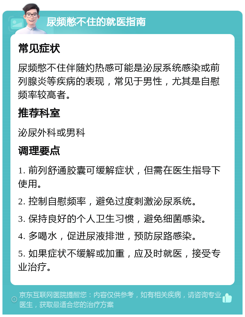 尿频憋不住的就医指南 常见症状 尿频憋不住伴随灼热感可能是泌尿系统感染或前列腺炎等疾病的表现，常见于男性，尤其是自慰频率较高者。 推荐科室 泌尿外科或男科 调理要点 1. 前列舒通胶囊可缓解症状，但需在医生指导下使用。 2. 控制自慰频率，避免过度刺激泌尿系统。 3. 保持良好的个人卫生习惯，避免细菌感染。 4. 多喝水，促进尿液排泄，预防尿路感染。 5. 如果症状不缓解或加重，应及时就医，接受专业治疗。