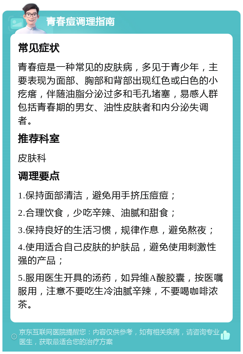 青春痘调理指南 常见症状 青春痘是一种常见的皮肤病，多见于青少年，主要表现为面部、胸部和背部出现红色或白色的小疙瘩，伴随油脂分泌过多和毛孔堵塞，易感人群包括青春期的男女、油性皮肤者和内分泌失调者。 推荐科室 皮肤科 调理要点 1.保持面部清洁，避免用手挤压痘痘； 2.合理饮食，少吃辛辣、油腻和甜食； 3.保持良好的生活习惯，规律作息，避免熬夜； 4.使用适合自己皮肤的护肤品，避免使用刺激性强的产品； 5.服用医生开具的汤药，如异维A酸胶囊，按医嘱服用，注意不要吃生冷油腻辛辣，不要喝咖啡浓茶。