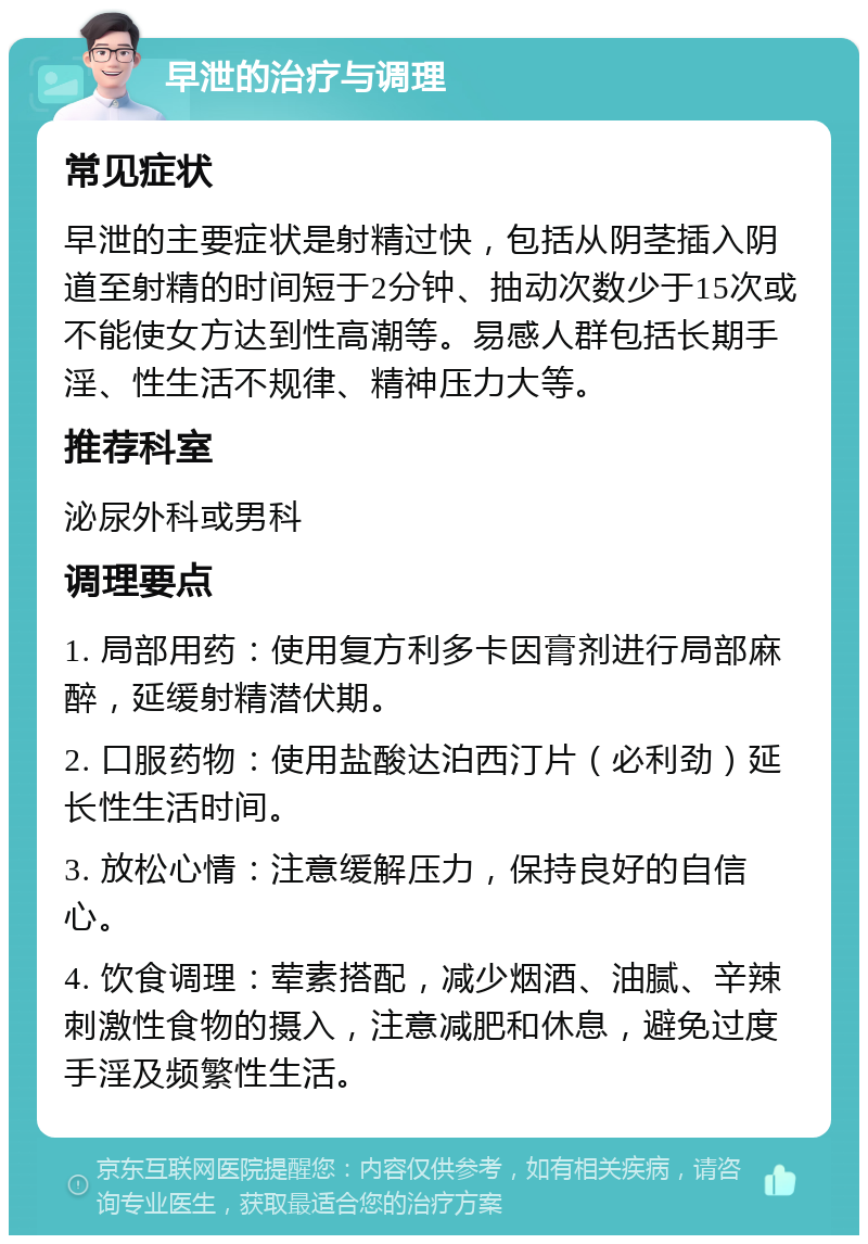 早泄的治疗与调理 常见症状 早泄的主要症状是射精过快，包括从阴茎插入阴道至射精的时间短于2分钟、抽动次数少于15次或不能使女方达到性高潮等。易感人群包括长期手淫、性生活不规律、精神压力大等。 推荐科室 泌尿外科或男科 调理要点 1. 局部用药：使用复方利多卡因膏剂进行局部麻醉，延缓射精潜伏期。 2. 口服药物：使用盐酸达泊西汀片（必利劲）延长性生活时间。 3. 放松心情：注意缓解压力，保持良好的自信心。 4. 饮食调理：荤素搭配，减少烟酒、油腻、辛辣刺激性食物的摄入，注意减肥和休息，避免过度手淫及频繁性生活。