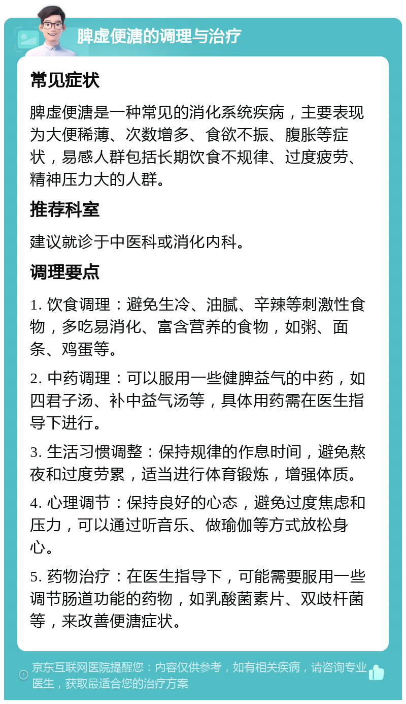 脾虚便溏的调理与治疗 常见症状 脾虚便溏是一种常见的消化系统疾病，主要表现为大便稀薄、次数增多、食欲不振、腹胀等症状，易感人群包括长期饮食不规律、过度疲劳、精神压力大的人群。 推荐科室 建议就诊于中医科或消化内科。 调理要点 1. 饮食调理：避免生冷、油腻、辛辣等刺激性食物，多吃易消化、富含营养的食物，如粥、面条、鸡蛋等。 2. 中药调理：可以服用一些健脾益气的中药，如四君子汤、补中益气汤等，具体用药需在医生指导下进行。 3. 生活习惯调整：保持规律的作息时间，避免熬夜和过度劳累，适当进行体育锻炼，增强体质。 4. 心理调节：保持良好的心态，避免过度焦虑和压力，可以通过听音乐、做瑜伽等方式放松身心。 5. 药物治疗：在医生指导下，可能需要服用一些调节肠道功能的药物，如乳酸菌素片、双歧杆菌等，来改善便溏症状。