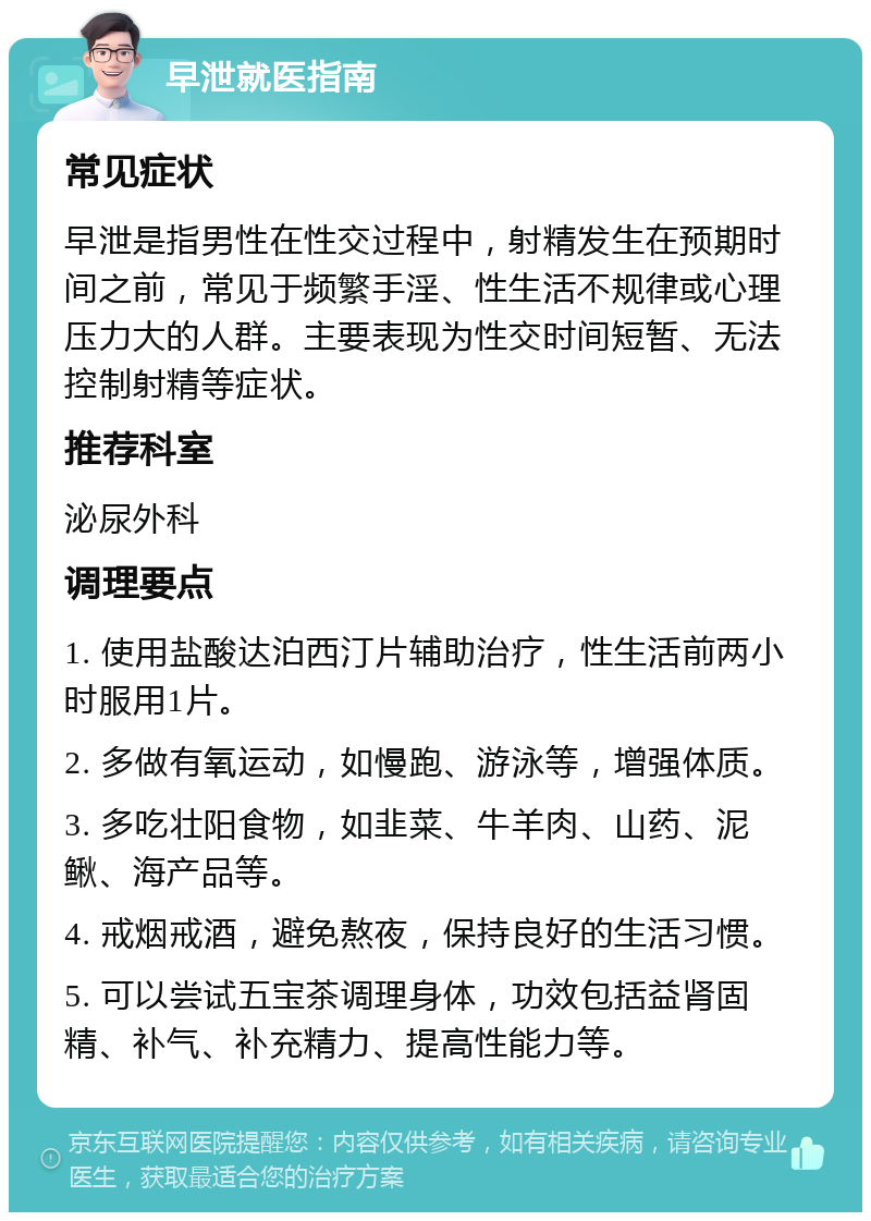 早泄就医指南 常见症状 早泄是指男性在性交过程中，射精发生在预期时间之前，常见于频繁手淫、性生活不规律或心理压力大的人群。主要表现为性交时间短暂、无法控制射精等症状。 推荐科室 泌尿外科 调理要点 1. 使用盐酸达泊西汀片辅助治疗，性生活前两小时服用1片。 2. 多做有氧运动，如慢跑、游泳等，增强体质。 3. 多吃壮阳食物，如韭菜、牛羊肉、山药、泥鳅、海产品等。 4. 戒烟戒酒，避免熬夜，保持良好的生活习惯。 5. 可以尝试五宝茶调理身体，功效包括益肾固精、补气、补充精力、提高性能力等。