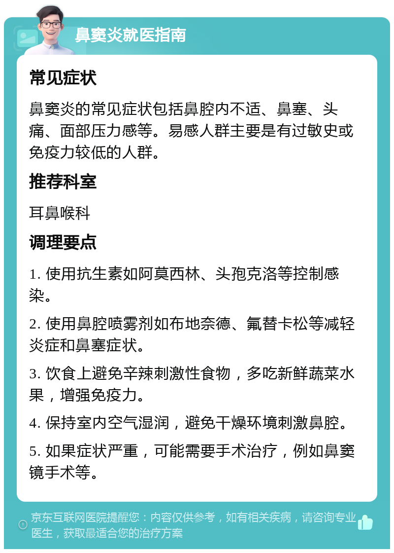 鼻窦炎就医指南 常见症状 鼻窦炎的常见症状包括鼻腔内不适、鼻塞、头痛、面部压力感等。易感人群主要是有过敏史或免疫力较低的人群。 推荐科室 耳鼻喉科 调理要点 1. 使用抗生素如阿莫西林、头孢克洛等控制感染。 2. 使用鼻腔喷雾剂如布地奈德、氟替卡松等减轻炎症和鼻塞症状。 3. 饮食上避免辛辣刺激性食物，多吃新鲜蔬菜水果，增强免疫力。 4. 保持室内空气湿润，避免干燥环境刺激鼻腔。 5. 如果症状严重，可能需要手术治疗，例如鼻窦镜手术等。