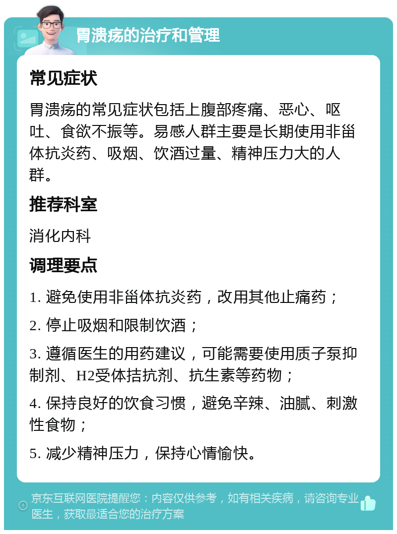 胃溃疡的治疗和管理 常见症状 胃溃疡的常见症状包括上腹部疼痛、恶心、呕吐、食欲不振等。易感人群主要是长期使用非甾体抗炎药、吸烟、饮酒过量、精神压力大的人群。 推荐科室 消化内科 调理要点 1. 避免使用非甾体抗炎药，改用其他止痛药； 2. 停止吸烟和限制饮酒； 3. 遵循医生的用药建议，可能需要使用质子泵抑制剂、H2受体拮抗剂、抗生素等药物； 4. 保持良好的饮食习惯，避免辛辣、油腻、刺激性食物； 5. 减少精神压力，保持心情愉快。