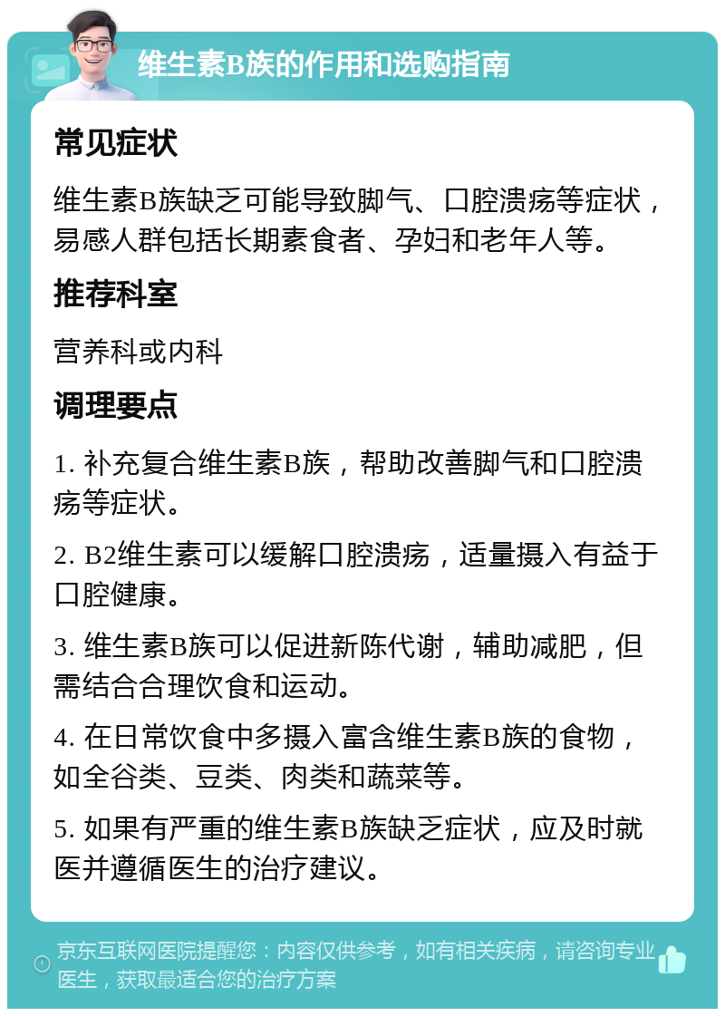 维生素B族的作用和选购指南 常见症状 维生素B族缺乏可能导致脚气、口腔溃疡等症状，易感人群包括长期素食者、孕妇和老年人等。 推荐科室 营养科或内科 调理要点 1. 补充复合维生素B族，帮助改善脚气和口腔溃疡等症状。 2. B2维生素可以缓解口腔溃疡，适量摄入有益于口腔健康。 3. 维生素B族可以促进新陈代谢，辅助减肥，但需结合合理饮食和运动。 4. 在日常饮食中多摄入富含维生素B族的食物，如全谷类、豆类、肉类和蔬菜等。 5. 如果有严重的维生素B族缺乏症状，应及时就医并遵循医生的治疗建议。