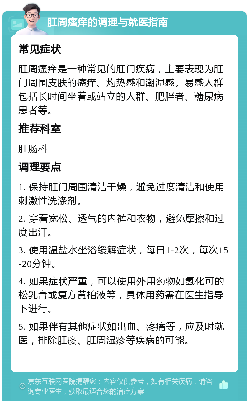 肛周瘙痒的调理与就医指南 常见症状 肛周瘙痒是一种常见的肛门疾病，主要表现为肛门周围皮肤的瘙痒、灼热感和潮湿感。易感人群包括长时间坐着或站立的人群、肥胖者、糖尿病患者等。 推荐科室 肛肠科 调理要点 1. 保持肛门周围清洁干燥，避免过度清洁和使用刺激性洗涤剂。 2. 穿着宽松、透气的内裤和衣物，避免摩擦和过度出汗。 3. 使用温盐水坐浴缓解症状，每日1-2次，每次15-20分钟。 4. 如果症状严重，可以使用外用药物如氢化可的松乳膏或复方黄柏液等，具体用药需在医生指导下进行。 5. 如果伴有其他症状如出血、疼痛等，应及时就医，排除肛瘘、肛周湿疹等疾病的可能。