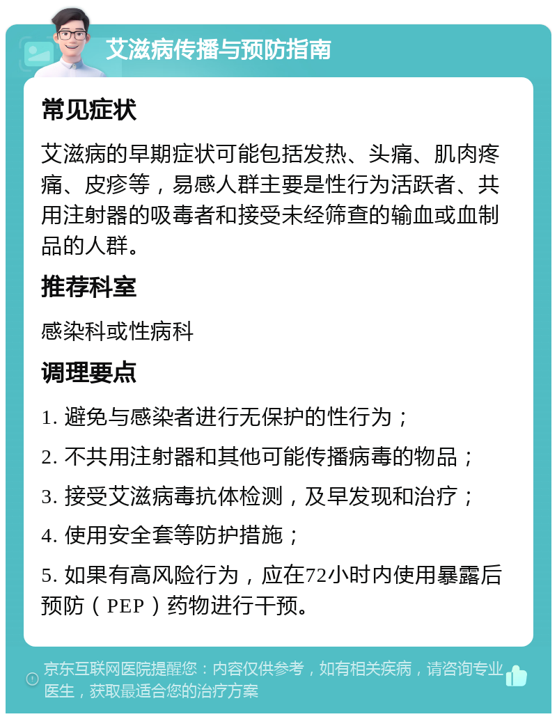 艾滋病传播与预防指南 常见症状 艾滋病的早期症状可能包括发热、头痛、肌肉疼痛、皮疹等，易感人群主要是性行为活跃者、共用注射器的吸毒者和接受未经筛查的输血或血制品的人群。 推荐科室 感染科或性病科 调理要点 1. 避免与感染者进行无保护的性行为； 2. 不共用注射器和其他可能传播病毒的物品； 3. 接受艾滋病毒抗体检测，及早发现和治疗； 4. 使用安全套等防护措施； 5. 如果有高风险行为，应在72小时内使用暴露后预防（PEP）药物进行干预。