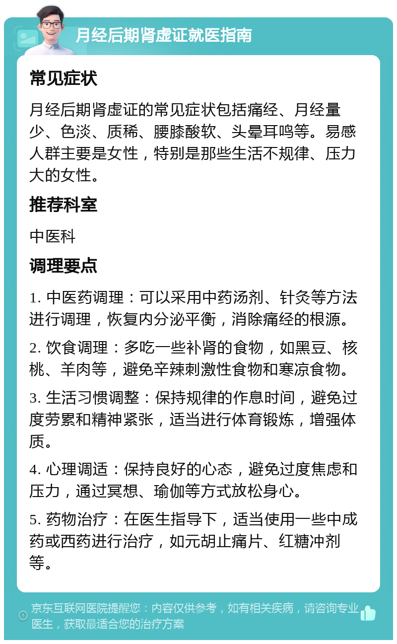 月经后期肾虚证就医指南 常见症状 月经后期肾虚证的常见症状包括痛经、月经量少、色淡、质稀、腰膝酸软、头晕耳鸣等。易感人群主要是女性，特别是那些生活不规律、压力大的女性。 推荐科室 中医科 调理要点 1. 中医药调理：可以采用中药汤剂、针灸等方法进行调理，恢复内分泌平衡，消除痛经的根源。 2. 饮食调理：多吃一些补肾的食物，如黑豆、核桃、羊肉等，避免辛辣刺激性食物和寒凉食物。 3. 生活习惯调整：保持规律的作息时间，避免过度劳累和精神紧张，适当进行体育锻炼，增强体质。 4. 心理调适：保持良好的心态，避免过度焦虑和压力，通过冥想、瑜伽等方式放松身心。 5. 药物治疗：在医生指导下，适当使用一些中成药或西药进行治疗，如元胡止痛片、红糖冲剂等。