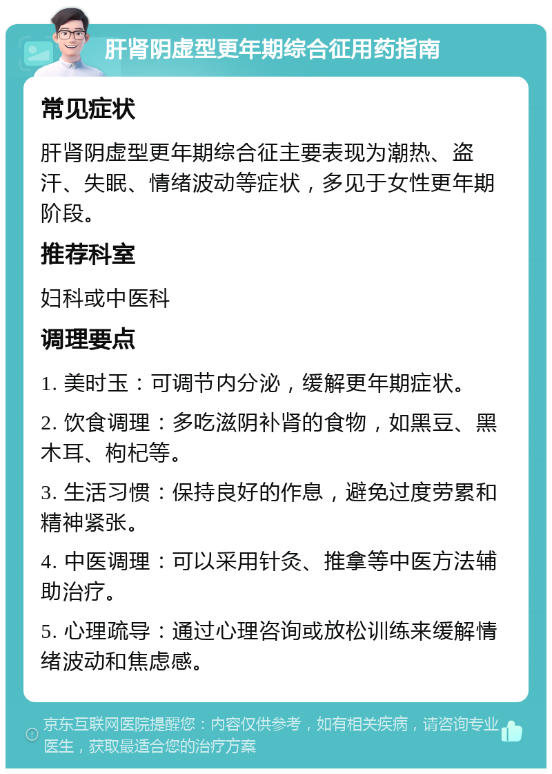 肝肾阴虚型更年期综合征用药指南 常见症状 肝肾阴虚型更年期综合征主要表现为潮热、盗汗、失眠、情绪波动等症状，多见于女性更年期阶段。 推荐科室 妇科或中医科 调理要点 1. 美时玉：可调节内分泌，缓解更年期症状。 2. 饮食调理：多吃滋阴补肾的食物，如黑豆、黑木耳、枸杞等。 3. 生活习惯：保持良好的作息，避免过度劳累和精神紧张。 4. 中医调理：可以采用针灸、推拿等中医方法辅助治疗。 5. 心理疏导：通过心理咨询或放松训练来缓解情绪波动和焦虑感。