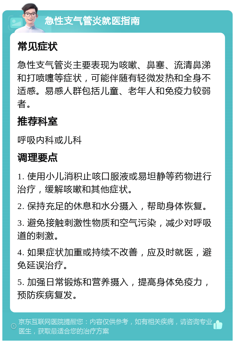 急性支气管炎就医指南 常见症状 急性支气管炎主要表现为咳嗽、鼻塞、流清鼻涕和打喷嚏等症状，可能伴随有轻微发热和全身不适感。易感人群包括儿童、老年人和免疫力较弱者。 推荐科室 呼吸内科或儿科 调理要点 1. 使用小儿消积止咳口服液或易坦静等药物进行治疗，缓解咳嗽和其他症状。 2. 保持充足的休息和水分摄入，帮助身体恢复。 3. 避免接触刺激性物质和空气污染，减少对呼吸道的刺激。 4. 如果症状加重或持续不改善，应及时就医，避免延误治疗。 5. 加强日常锻炼和营养摄入，提高身体免疫力，预防疾病复发。