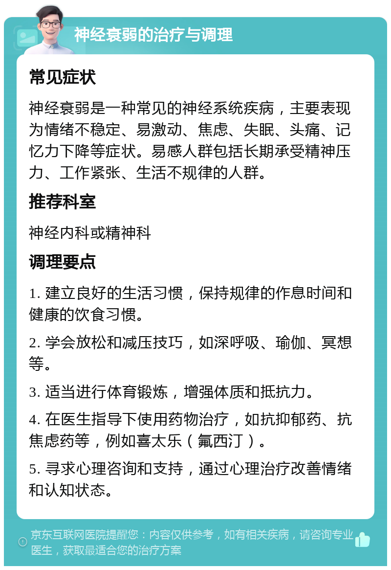 神经衰弱的治疗与调理 常见症状 神经衰弱是一种常见的神经系统疾病，主要表现为情绪不稳定、易激动、焦虑、失眠、头痛、记忆力下降等症状。易感人群包括长期承受精神压力、工作紧张、生活不规律的人群。 推荐科室 神经内科或精神科 调理要点 1. 建立良好的生活习惯，保持规律的作息时间和健康的饮食习惯。 2. 学会放松和减压技巧，如深呼吸、瑜伽、冥想等。 3. 适当进行体育锻炼，增强体质和抵抗力。 4. 在医生指导下使用药物治疗，如抗抑郁药、抗焦虑药等，例如喜太乐（氟西汀）。 5. 寻求心理咨询和支持，通过心理治疗改善情绪和认知状态。