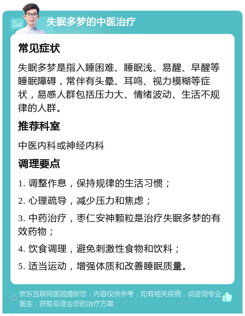 失眠多梦的中医治疗 常见症状 失眠多梦是指入睡困难、睡眠浅、易醒、早醒等睡眠障碍，常伴有头晕、耳鸣、视力模糊等症状，易感人群包括压力大、情绪波动、生活不规律的人群。 推荐科室 中医内科或神经内科 调理要点 1. 调整作息，保持规律的生活习惯； 2. 心理疏导，减少压力和焦虑； 3. 中药治疗，枣仁安神颗粒是治疗失眠多梦的有效药物； 4. 饮食调理，避免刺激性食物和饮料； 5. 适当运动，增强体质和改善睡眠质量。