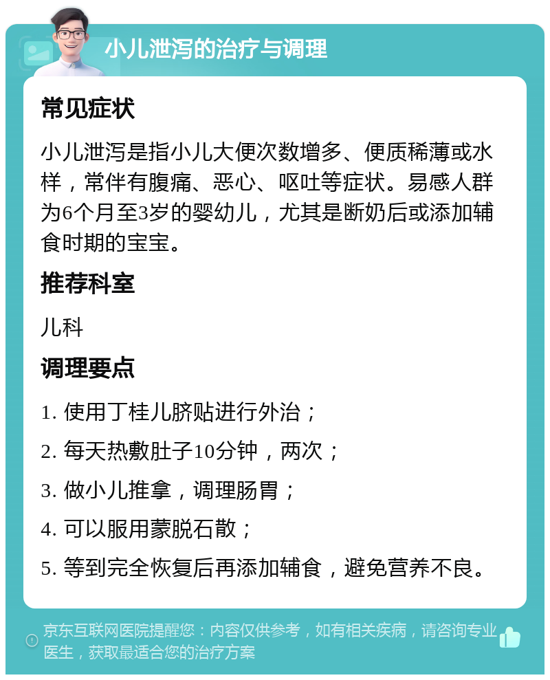 小儿泄泻的治疗与调理 常见症状 小儿泄泻是指小儿大便次数增多、便质稀薄或水样，常伴有腹痛、恶心、呕吐等症状。易感人群为6个月至3岁的婴幼儿，尤其是断奶后或添加辅食时期的宝宝。 推荐科室 儿科 调理要点 1. 使用丁桂儿脐贴进行外治； 2. 每天热敷肚子10分钟，两次； 3. 做小儿推拿，调理肠胃； 4. 可以服用蒙脱石散； 5. 等到完全恢复后再添加辅食，避免营养不良。