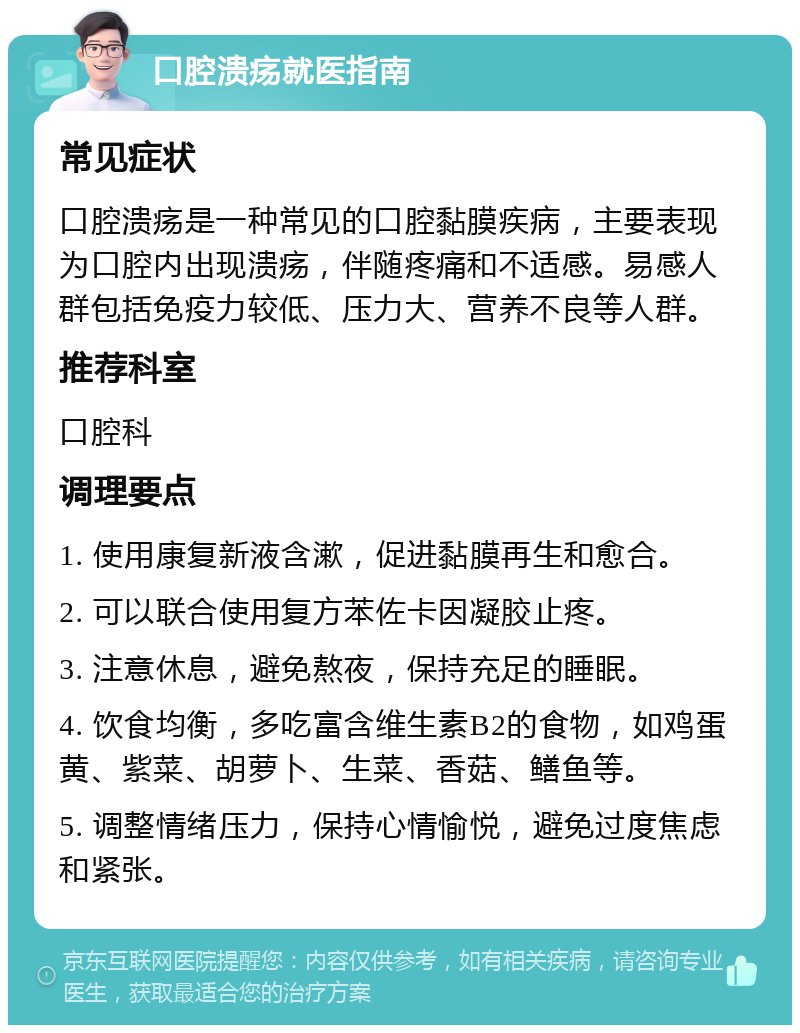 口腔溃疡就医指南 常见症状 口腔溃疡是一种常见的口腔黏膜疾病，主要表现为口腔内出现溃疡，伴随疼痛和不适感。易感人群包括免疫力较低、压力大、营养不良等人群。 推荐科室 口腔科 调理要点 1. 使用康复新液含漱，促进黏膜再生和愈合。 2. 可以联合使用复方苯佐卡因凝胶止疼。 3. 注意休息，避免熬夜，保持充足的睡眠。 4. 饮食均衡，多吃富含维生素B2的食物，如鸡蛋黄、紫菜、胡萝卜、生菜、香菇、鳝鱼等。 5. 调整情绪压力，保持心情愉悦，避免过度焦虑和紧张。