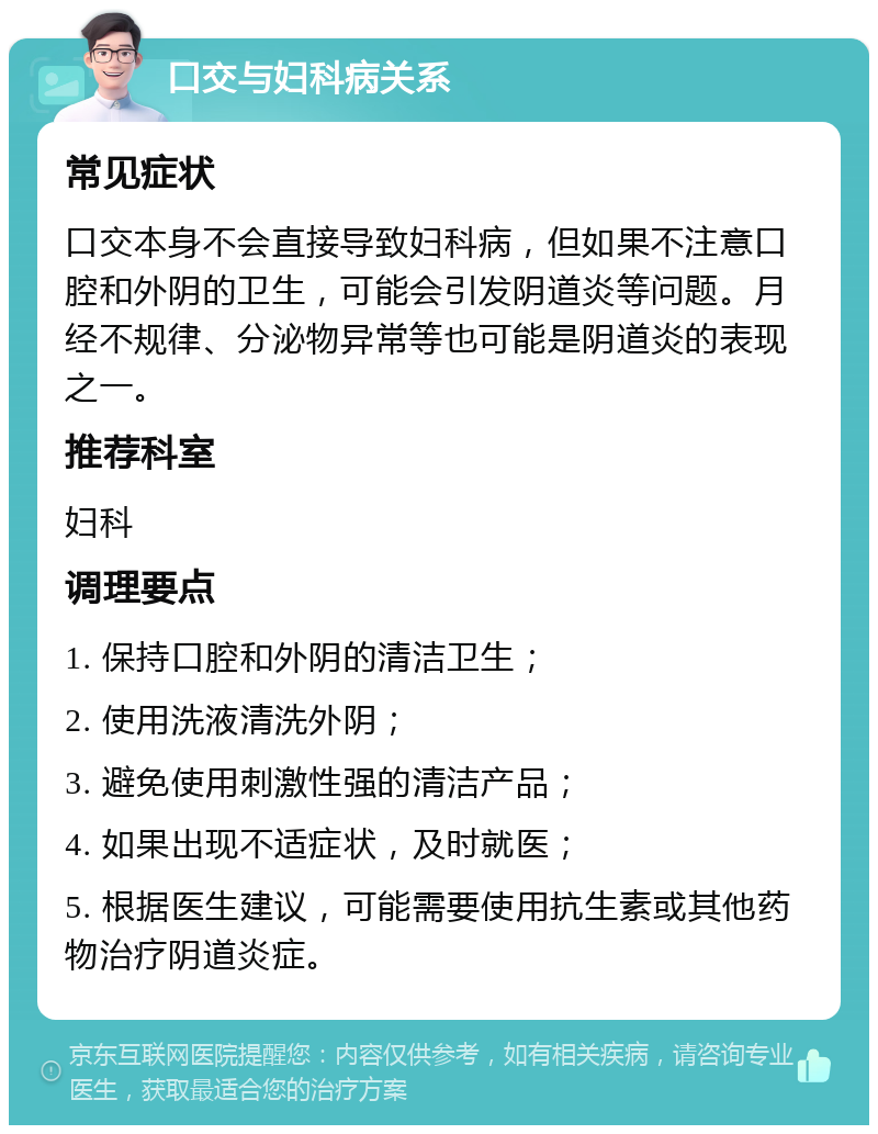 口交与妇科病关系 常见症状 口交本身不会直接导致妇科病，但如果不注意口腔和外阴的卫生，可能会引发阴道炎等问题。月经不规律、分泌物异常等也可能是阴道炎的表现之一。 推荐科室 妇科 调理要点 1. 保持口腔和外阴的清洁卫生； 2. 使用洗液清洗外阴； 3. 避免使用刺激性强的清洁产品； 4. 如果出现不适症状，及时就医； 5. 根据医生建议，可能需要使用抗生素或其他药物治疗阴道炎症。