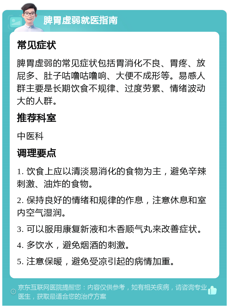 脾胃虚弱就医指南 常见症状 脾胃虚弱的常见症状包括胃消化不良、胃疼、放屁多、肚子咕噜咕噜响、大便不成形等。易感人群主要是长期饮食不规律、过度劳累、情绪波动大的人群。 推荐科室 中医科 调理要点 1. 饮食上应以清淡易消化的食物为主，避免辛辣刺激、油炸的食物。 2. 保持良好的情绪和规律的作息，注意休息和室内空气湿润。 3. 可以服用康复新液和木香顺气丸来改善症状。 4. 多饮水，避免烟酒的刺激。 5. 注意保暖，避免受凉引起的病情加重。