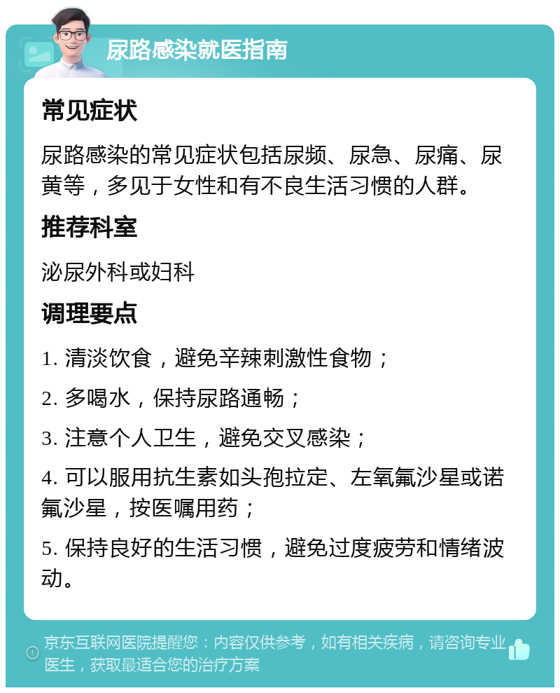 尿路感染就医指南 常见症状 尿路感染的常见症状包括尿频、尿急、尿痛、尿黄等，多见于女性和有不良生活习惯的人群。 推荐科室 泌尿外科或妇科 调理要点 1. 清淡饮食，避免辛辣刺激性食物； 2. 多喝水，保持尿路通畅； 3. 注意个人卫生，避免交叉感染； 4. 可以服用抗生素如头孢拉定、左氧氟沙星或诺氟沙星，按医嘱用药； 5. 保持良好的生活习惯，避免过度疲劳和情绪波动。