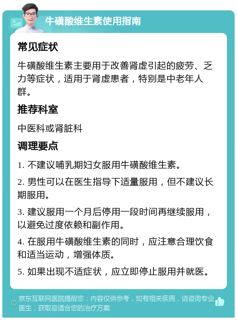 牛磺酸维生素使用指南 常见症状 牛磺酸维生素主要用于改善肾虚引起的疲劳、乏力等症状，适用于肾虚患者，特别是中老年人群。 推荐科室 中医科或肾脏科 调理要点 1. 不建议哺乳期妇女服用牛磺酸维生素。 2. 男性可以在医生指导下适量服用，但不建议长期服用。 3. 建议服用一个月后停用一段时间再继续服用，以避免过度依赖和副作用。 4. 在服用牛磺酸维生素的同时，应注意合理饮食和适当运动，增强体质。 5. 如果出现不适症状，应立即停止服用并就医。