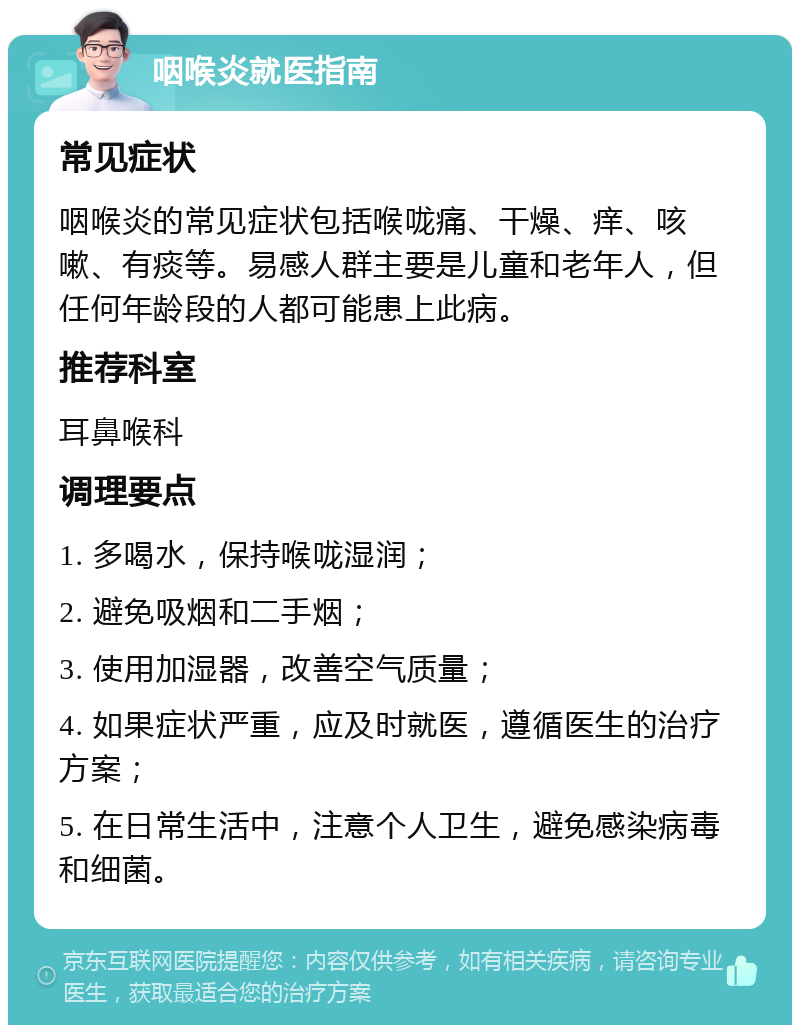 咽喉炎就医指南 常见症状 咽喉炎的常见症状包括喉咙痛、干燥、痒、咳嗽、有痰等。易感人群主要是儿童和老年人，但任何年龄段的人都可能患上此病。 推荐科室 耳鼻喉科 调理要点 1. 多喝水，保持喉咙湿润； 2. 避免吸烟和二手烟； 3. 使用加湿器，改善空气质量； 4. 如果症状严重，应及时就医，遵循医生的治疗方案； 5. 在日常生活中，注意个人卫生，避免感染病毒和细菌。