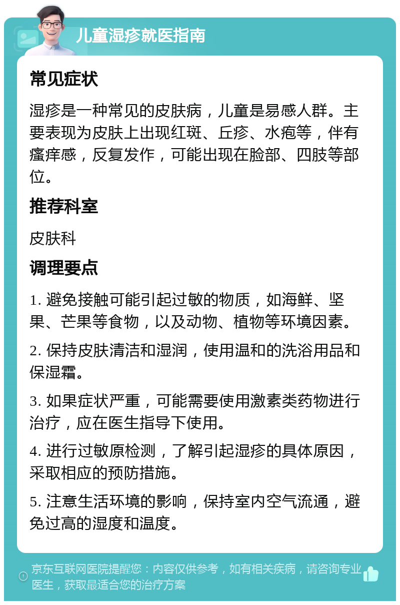 儿童湿疹就医指南 常见症状 湿疹是一种常见的皮肤病，儿童是易感人群。主要表现为皮肤上出现红斑、丘疹、水疱等，伴有瘙痒感，反复发作，可能出现在脸部、四肢等部位。 推荐科室 皮肤科 调理要点 1. 避免接触可能引起过敏的物质，如海鲜、坚果、芒果等食物，以及动物、植物等环境因素。 2. 保持皮肤清洁和湿润，使用温和的洗浴用品和保湿霜。 3. 如果症状严重，可能需要使用激素类药物进行治疗，应在医生指导下使用。 4. 进行过敏原检测，了解引起湿疹的具体原因，采取相应的预防措施。 5. 注意生活环境的影响，保持室内空气流通，避免过高的湿度和温度。