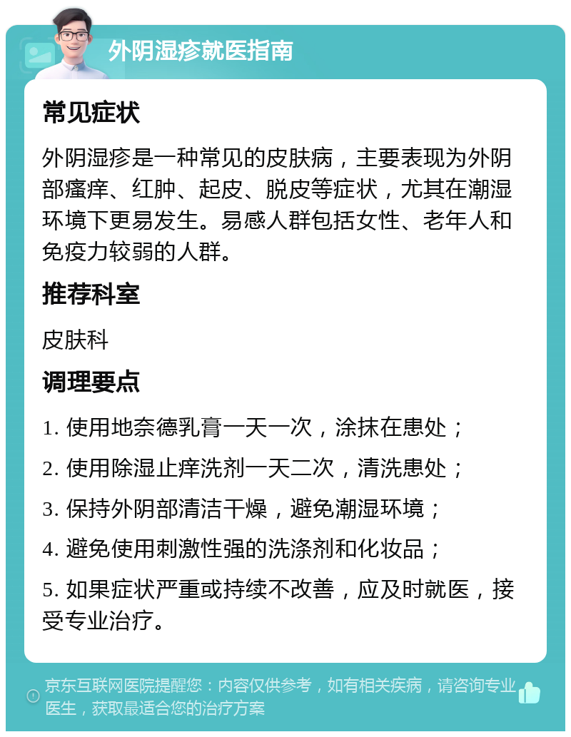 外阴湿疹就医指南 常见症状 外阴湿疹是一种常见的皮肤病，主要表现为外阴部瘙痒、红肿、起皮、脱皮等症状，尤其在潮湿环境下更易发生。易感人群包括女性、老年人和免疫力较弱的人群。 推荐科室 皮肤科 调理要点 1. 使用地奈德乳膏一天一次，涂抹在患处； 2. 使用除湿止痒洗剂一天二次，清洗患处； 3. 保持外阴部清洁干燥，避免潮湿环境； 4. 避免使用刺激性强的洗涤剂和化妆品； 5. 如果症状严重或持续不改善，应及时就医，接受专业治疗。