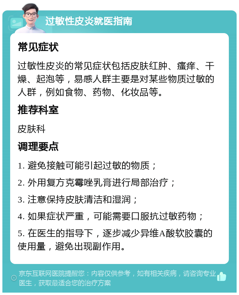 过敏性皮炎就医指南 常见症状 过敏性皮炎的常见症状包括皮肤红肿、瘙痒、干燥、起泡等，易感人群主要是对某些物质过敏的人群，例如食物、药物、化妆品等。 推荐科室 皮肤科 调理要点 1. 避免接触可能引起过敏的物质； 2. 外用复方克霉唑乳膏进行局部治疗； 3. 注意保持皮肤清洁和湿润； 4. 如果症状严重，可能需要口服抗过敏药物； 5. 在医生的指导下，逐步减少异维A酸软胶囊的使用量，避免出现副作用。