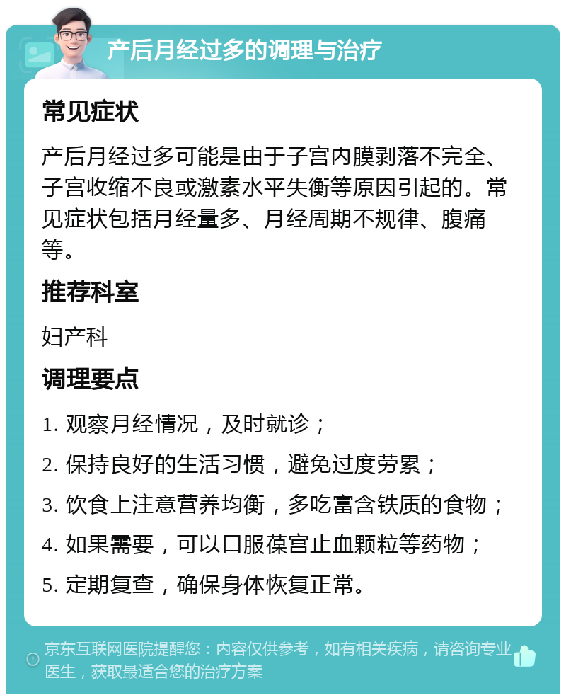 产后月经过多的调理与治疗 常见症状 产后月经过多可能是由于子宫内膜剥落不完全、子宫收缩不良或激素水平失衡等原因引起的。常见症状包括月经量多、月经周期不规律、腹痛等。 推荐科室 妇产科 调理要点 1. 观察月经情况，及时就诊； 2. 保持良好的生活习惯，避免过度劳累； 3. 饮食上注意营养均衡，多吃富含铁质的食物； 4. 如果需要，可以口服葆宫止血颗粒等药物； 5. 定期复查，确保身体恢复正常。