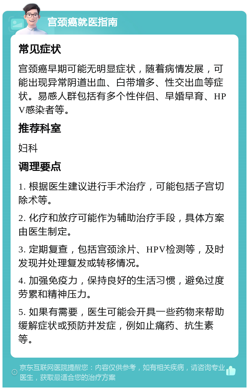 宫颈癌就医指南 常见症状 宫颈癌早期可能无明显症状，随着病情发展，可能出现异常阴道出血、白带增多、性交出血等症状。易感人群包括有多个性伴侣、早婚早育、HPV感染者等。 推荐科室 妇科 调理要点 1. 根据医生建议进行手术治疗，可能包括子宫切除术等。 2. 化疗和放疗可能作为辅助治疗手段，具体方案由医生制定。 3. 定期复查，包括宫颈涂片、HPV检测等，及时发现并处理复发或转移情况。 4. 加强免疫力，保持良好的生活习惯，避免过度劳累和精神压力。 5. 如果有需要，医生可能会开具一些药物来帮助缓解症状或预防并发症，例如止痛药、抗生素等。