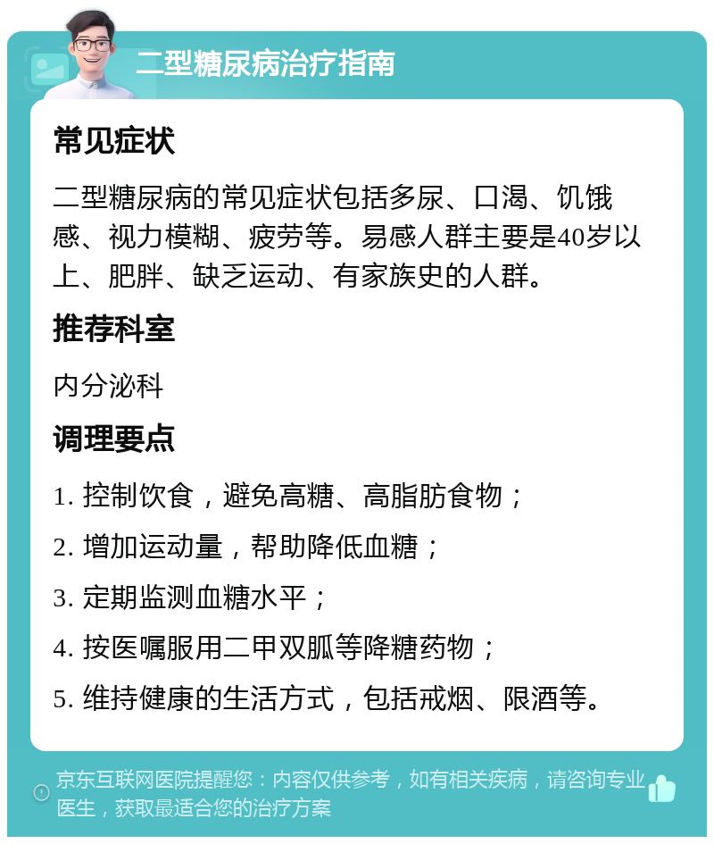 二型糖尿病治疗指南 常见症状 二型糖尿病的常见症状包括多尿、口渴、饥饿感、视力模糊、疲劳等。易感人群主要是40岁以上、肥胖、缺乏运动、有家族史的人群。 推荐科室 内分泌科 调理要点 1. 控制饮食，避免高糖、高脂肪食物； 2. 增加运动量，帮助降低血糖； 3. 定期监测血糖水平； 4. 按医嘱服用二甲双胍等降糖药物； 5. 维持健康的生活方式，包括戒烟、限酒等。