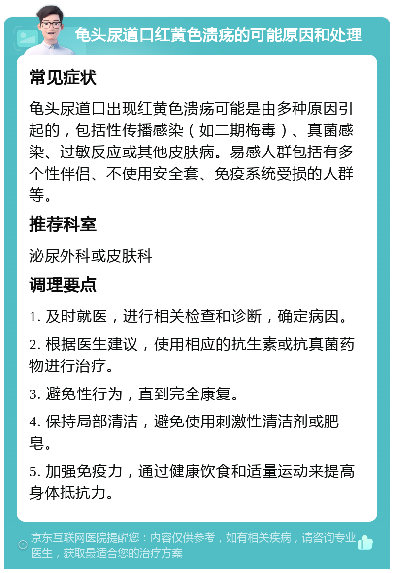 龟头尿道口红黄色溃疡的可能原因和处理 常见症状 龟头尿道口出现红黄色溃疡可能是由多种原因引起的，包括性传播感染（如二期梅毒）、真菌感染、过敏反应或其他皮肤病。易感人群包括有多个性伴侣、不使用安全套、免疫系统受损的人群等。 推荐科室 泌尿外科或皮肤科 调理要点 1. 及时就医，进行相关检查和诊断，确定病因。 2. 根据医生建议，使用相应的抗生素或抗真菌药物进行治疗。 3. 避免性行为，直到完全康复。 4. 保持局部清洁，避免使用刺激性清洁剂或肥皂。 5. 加强免疫力，通过健康饮食和适量运动来提高身体抵抗力。