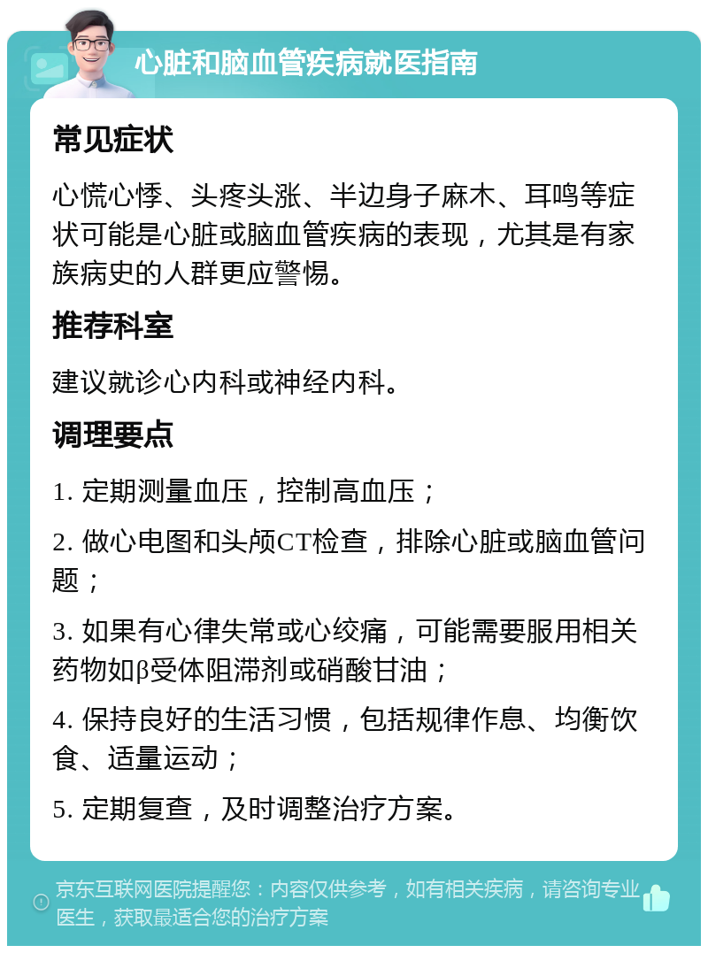 心脏和脑血管疾病就医指南 常见症状 心慌心悸、头疼头涨、半边身子麻木、耳鸣等症状可能是心脏或脑血管疾病的表现，尤其是有家族病史的人群更应警惕。 推荐科室 建议就诊心内科或神经内科。 调理要点 1. 定期测量血压，控制高血压； 2. 做心电图和头颅CT检查，排除心脏或脑血管问题； 3. 如果有心律失常或心绞痛，可能需要服用相关药物如β受体阻滞剂或硝酸甘油； 4. 保持良好的生活习惯，包括规律作息、均衡饮食、适量运动； 5. 定期复查，及时调整治疗方案。