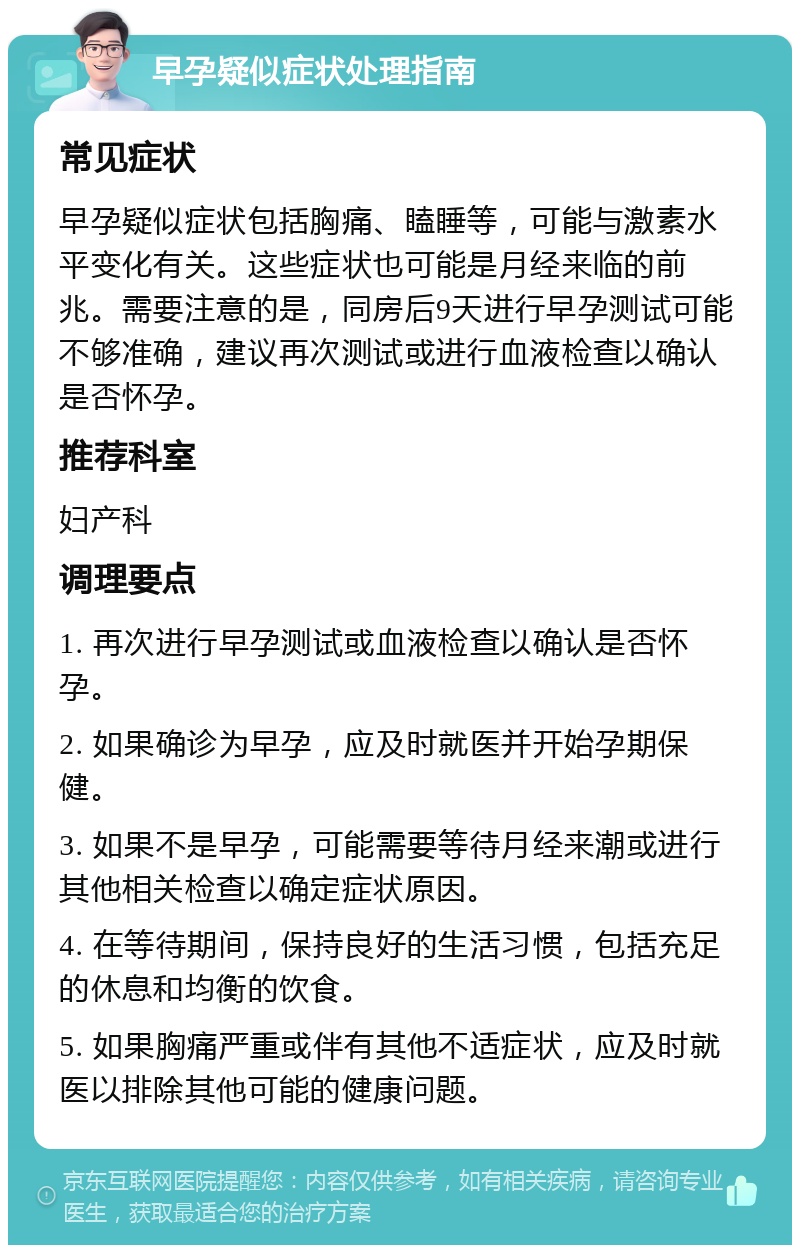 早孕疑似症状处理指南 常见症状 早孕疑似症状包括胸痛、瞌睡等，可能与激素水平变化有关。这些症状也可能是月经来临的前兆。需要注意的是，同房后9天进行早孕测试可能不够准确，建议再次测试或进行血液检查以确认是否怀孕。 推荐科室 妇产科 调理要点 1. 再次进行早孕测试或血液检查以确认是否怀孕。 2. 如果确诊为早孕，应及时就医并开始孕期保健。 3. 如果不是早孕，可能需要等待月经来潮或进行其他相关检查以确定症状原因。 4. 在等待期间，保持良好的生活习惯，包括充足的休息和均衡的饮食。 5. 如果胸痛严重或伴有其他不适症状，应及时就医以排除其他可能的健康问题。