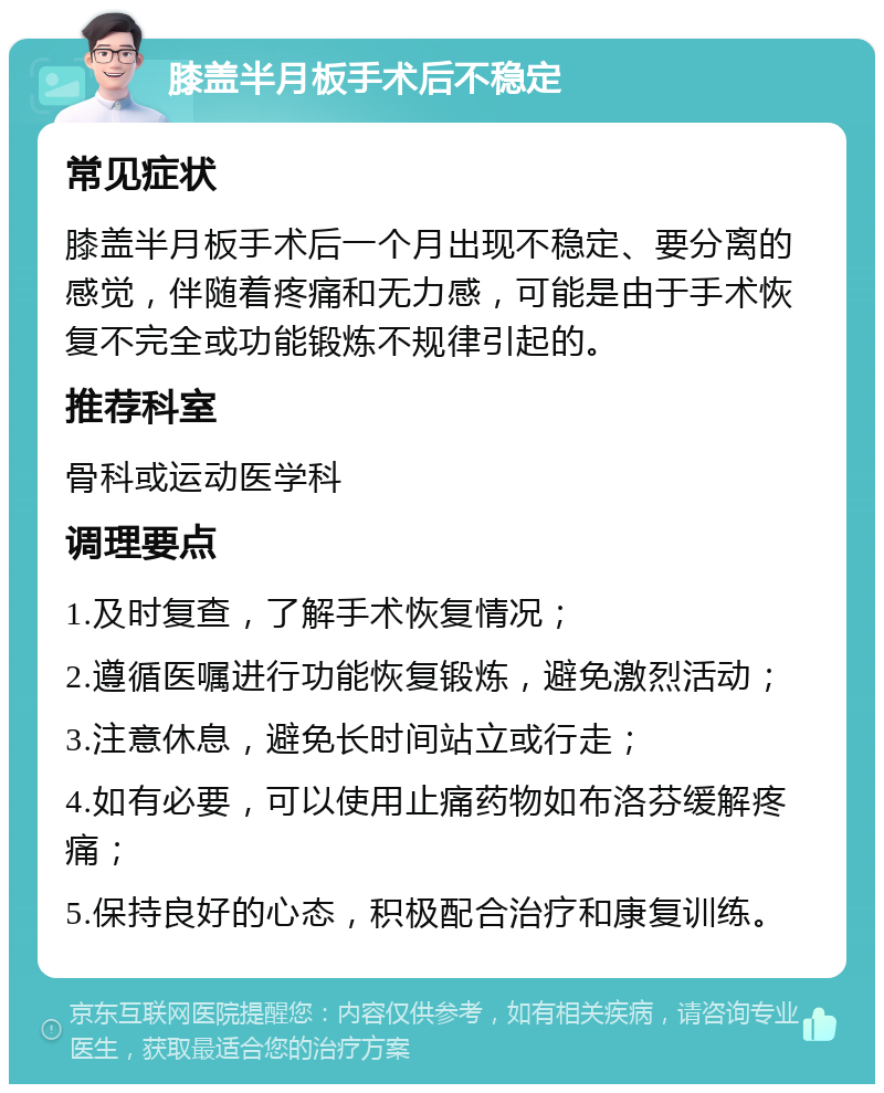 膝盖半月板手术后不稳定 常见症状 膝盖半月板手术后一个月出现不稳定、要分离的感觉，伴随着疼痛和无力感，可能是由于手术恢复不完全或功能锻炼不规律引起的。 推荐科室 骨科或运动医学科 调理要点 1.及时复查，了解手术恢复情况； 2.遵循医嘱进行功能恢复锻炼，避免激烈活动； 3.注意休息，避免长时间站立或行走； 4.如有必要，可以使用止痛药物如布洛芬缓解疼痛； 5.保持良好的心态，积极配合治疗和康复训练。