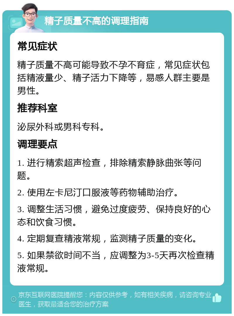 精子质量不高的调理指南 常见症状 精子质量不高可能导致不孕不育症，常见症状包括精液量少、精子活力下降等，易感人群主要是男性。 推荐科室 泌尿外科或男科专科。 调理要点 1. 进行精索超声检查，排除精索静脉曲张等问题。 2. 使用左卡尼汀口服液等药物辅助治疗。 3. 调整生活习惯，避免过度疲劳、保持良好的心态和饮食习惯。 4. 定期复查精液常规，监测精子质量的变化。 5. 如果禁欲时间不当，应调整为3-5天再次检查精液常规。