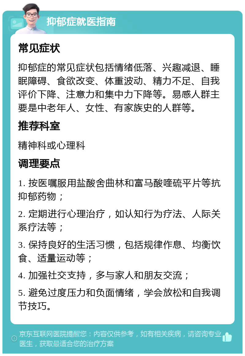 抑郁症就医指南 常见症状 抑郁症的常见症状包括情绪低落、兴趣减退、睡眠障碍、食欲改变、体重波动、精力不足、自我评价下降、注意力和集中力下降等。易感人群主要是中老年人、女性、有家族史的人群等。 推荐科室 精神科或心理科 调理要点 1. 按医嘱服用盐酸舍曲林和富马酸喹硫平片等抗抑郁药物； 2. 定期进行心理治疗，如认知行为疗法、人际关系疗法等； 3. 保持良好的生活习惯，包括规律作息、均衡饮食、适量运动等； 4. 加强社交支持，多与家人和朋友交流； 5. 避免过度压力和负面情绪，学会放松和自我调节技巧。