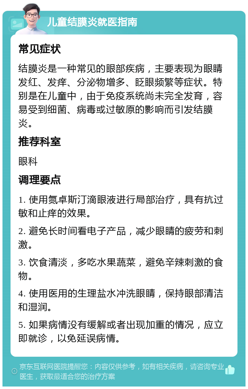 儿童结膜炎就医指南 常见症状 结膜炎是一种常见的眼部疾病，主要表现为眼睛发红、发痒、分泌物增多、眨眼频繁等症状。特别是在儿童中，由于免疫系统尚未完全发育，容易受到细菌、病毒或过敏原的影响而引发结膜炎。 推荐科室 眼科 调理要点 1. 使用氮卓斯汀滴眼液进行局部治疗，具有抗过敏和止痒的效果。 2. 避免长时间看电子产品，减少眼睛的疲劳和刺激。 3. 饮食清淡，多吃水果蔬菜，避免辛辣刺激的食物。 4. 使用医用的生理盐水冲洗眼睛，保持眼部清洁和湿润。 5. 如果病情没有缓解或者出现加重的情况，应立即就诊，以免延误病情。